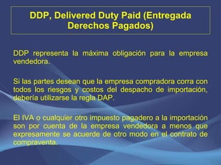 DDP, Delivered Duty Paid (Entregada Derechos Pagados) DDP representa la máxima obligación para la empresa vendedora. Si las partes desean que la empresa compradora corra con todos los riesgos y costos del despacho de importación, debería utilizarse la regla DAP.   El IVA o cualquier otro impuesto pagadero a la importación son por cuenta de la empresa vendedora a menos que expresamente se acuerde de otro modo en el contrato de compraventa. 