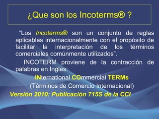 ¿ Que son los  Incoterms ®  ? “ Los  Incoterms ®   son un conjunto de reglas aplicables internacionalmente con el propósito de facilitar la interpretación de los términos comerciales comúnmente utilizados”. INCOTERM proviene de la contracción de palabras en Ingles: IN ternational  CO mmercial  TERMs (Términos de Comercio Internacional) Versión 2010: Publicación 715S de la CCI 
