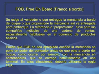 FOB, Free On Board (Franco a bordo) Se exige al vendedor o que entregue la mercancía a bordo del buque o que proporcione la mercancía así ya entregada para embarque. La referencia a “proporcionar”  sirve para las compañías múltiples de una cadena de ventas, especialmente habituales en el comercio de productos básicos.   Puede que FOB no sea apropiado cuando la mercancía se pone en poder del porteador antes de que este a bordo del buque, como ocurre, por ejemplo, con la mercancía en contenedores, que se entrega habitualmente en una terminal. En tales situaciones, debería utilizarse la regla FCA. 