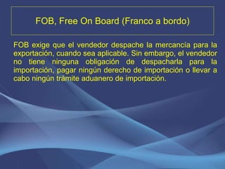 FOB, Free On Board (Franco a bordo) FOB exige que el vendedor despache la mercancía para la exportación, cuando sea aplicable. Sin embargo, el vendedor no tiene ninguna obligación de despacharla para la importación, pagar ningún derecho de importación o llevar a cabo ningún trámite aduanero de importación. 