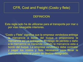 CFR, Cost and Freight (Costo y flete) DEFINICION Esta regla solo ha de utilizarse para el transporte por mar o por vías navegable interiores.   “ Costo y Flete” significa que la empresa vendedora entrega la mercancía a bordo del buque o proporciona la mercancía así ya entregada. El riesgo de pérdida o daño a la mercancía se transmite cuando la mercancía esta a bordo del buque. La empresa vendedora debe contratar y pagar los costos y flete necesarios para llevar la mercancía hasta el puerto de destino des ignado. 