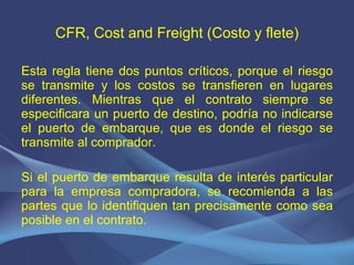 CFR, Cost and Freight (Costo y flete) Esta regla tiene dos puntos críticos, porque el riesgo se transmite y los costos se transfieren en lugares diferentes. Mientras que el contrato siempre se especificara un puerto de destino, podría no indicarse el puerto de embarque, que es donde el riesgo se transmite al comprador. Si el puerto de embarque resulta de interés particular para la empresa compradora, se recomienda a las partes que lo identifiquen tan precisamente como sea posible en el contrato. 