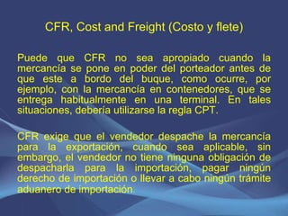 CFR, Cost and Freight (Costo y flete) Puede que CFR no sea apropiado cuando la mercancía se pone en poder del porteador antes de que este a bordo del buque, como ocurre, por ejemplo, con la mercancía en contenedores, que se entrega habitualmente en una terminal. En tales situaciones, debería utilizarse la regla CPT.   CFR exige que el vendedor despache la mercancía para la exportación, cuando sea aplicable, sin embargo, el vendedor no tiene ninguna obligación de despacharla para la importación, pagar ningún derecho de importación o llevar a cabo ningún trámite aduanero de importación . 