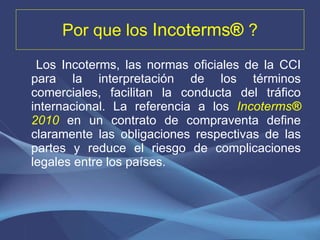 Por que los  Incoterms ®  ? Los Incoterms, las normas oficiales de la CCI para la interpretación de los términos comerciales, facilitan la conducta del tráfico internacional. La referencia a los  Incoterms ®  2010   en un contrato de compraventa define claramente las obligaciones respectivas de las partes y reduce el riesgo de complicaciones legales entre los países. 