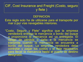 CIF, Cost Insurance and Freight (Costo, seguro y flete ) DEFINICION Esta regla solo ha de utilizarse para el transporte por mar o por vías navegables interiores.   “ Costo, Seguro y Flete” significa que la empresa vendedora entrega la mercancía a bordo del buque o proporciona la mercancía así ya entregada. El riesgo de pérdida o daño a la mercancía se transmite cuando la mercancía se encuentra a bordo del buque. La empresa vendedora debe contratar y pagar los costos y el flete necesarios para llevar la mercancía hasta el puerto de destino designado. 