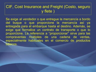 CIF, Cost Insurance and Freight (Costo, seguro y flete ) Se exige al vendedor o que entregue la mercancía a bordo del buque o que proporcione la mercancía así ya entregada para el embarque hasta el destino. Además, se exige que formalice un contrato de transporte o que lo proporcione. La referencia a “proporcionar” sirve para las compraventas múltiples de una cadena de ventas, especialmente habituales en el comercio de productos básicos.   