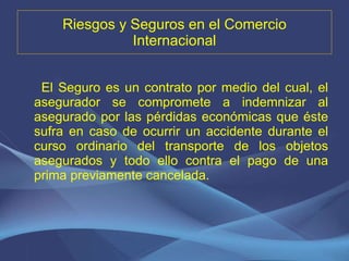 Riesgos y Seguros en el Comercio Internacional El Seguro es un contrato por medio del cual, el asegurador se compromete a indemnizar al asegurado por las pérdidas económicas que éste sufra en caso de ocurrir un accidente durante el curso ordinario del transporte de los objetos asegurados y todo ello contra el pago de una prima previamente cancelada. 