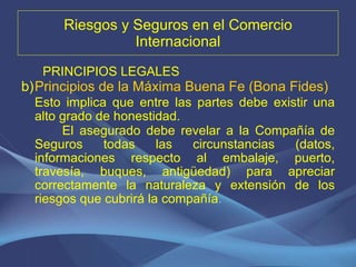 Riesgos y Seguros en el Comercio Internacional PRINCIPIOS LEGALES Principios de la Máxima Buena Fe (Bona Fides)  Esto implica que entre las partes debe existir una alto grado de honestidad.  El asegurado debe revelar a la Compañía de Seguros todas las circunstancias (datos, informaciones respecto al embalaje, puerto, travesía, buques, antigüedad) para apreciar correctamente la naturaleza y extensión de los riesgos que cubrirá la compañía . 