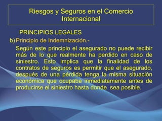 Riesgos y Seguros en el Comercio Internacional PRINCIPIOS LEGALES Principio de Indemnización.-   Según este principio el asegurado no puede recibir más de lo que realmente ha perdido en caso de siniestro. Esto implica que la finalidad de los contratos de seguros es permitir que el asegurado, después de una pérdida tenga la misma situación económica que ocupaba inmediatamente antes de producirse el siniestro hasta donde  sea posible. 
