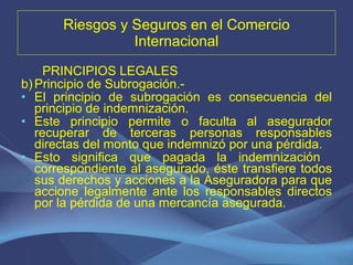 Riesgos y Seguros en el Comercio Internacional PRINCIPIOS LEGALES Principio de Subrogación.-  El principio de subrogación es consecuencia del principio de indemnización.  Este principio permite o faculta al asegurador recuperar de terceras personas responsables directas del monto que indemnizó por una pérdida. Esto significa que pagada la indemnización  correspondiente al asegurado, éste transfiere todos sus derechos y acciones a la Aseguradora para que accione legalmente ante los responsables directos por la pérdida de una mercancía asegurada. 