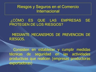 Riesgos y Seguros en el Comercio Internacional ¿CÓMO ES QUE LAS EMPRESAS SE PROTEGEN DE LOS RIESGOS? MEDIANTE MECANISMOS DE PREVENCION DE RIESGOS. Consisten en establecer y cumplir medidas técnicas de seguridad en las actividades productivas que realicen (empresas productoras exportadoras) 
