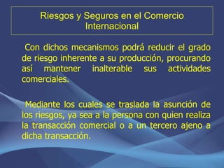 Riesgos y Seguros en el Comercio Internacional Con dichos mecanismos podrá reducir el grado de riesgo inherente a su producción, procurando así mantener inalterable sus actividades comerciales. Mediante los cuales se traslada la asunción de los riesgos, ya sea a la persona con quien realiza la transacción comercial o a un tercero ajeno a dicha transacción. 