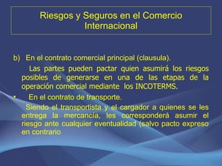 Riesgos y Seguros en el Comercio Internacional En el contrato comercial principal (clausula). Las partes pueden pactar quien asumirá los riesgos posibles de generarse en una de las etapas de la operación comercial mediante  los INCOTERMS. En el contrato de transporte. Siendo el transportista y el cargador a quienes se les entrega la mercancía, les corresponderá asumir el riesgo ante cualquier eventualidad (salvo pacto expreso en contrario 