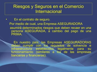 Riesgos y Seguros en el Comercio Internacional En el contrato de seguro. Por medio de cual, una Empresa ASEGURADORA asumirá determinados riesgos que deben recaer en una persona ASEGURADA, a cambio del pago de una PRIMA.  En nuestro país, las Empresas ASEGURADORAS deben cumplir con los requisitos de solvencia e infraestructura establecidos legalmente para su funcionamiento (similares a los de las empresas bancarias y financieras ).  
