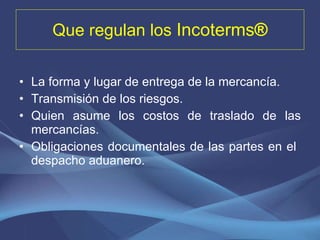 Que regulan los  Incoterms ® La forma y lugar de entrega de la mercancía. Transmisión de los riesgos. Quien asume los costos de traslado de las mercancías. Obligaciones documentales de las partes en el  despacho aduanero. 