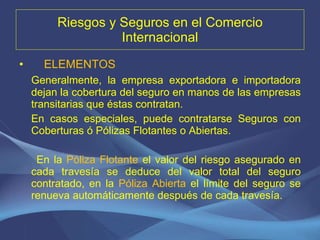 Riesgos y Seguros en el Comercio Internacional ELEMENTOS Generalmente, la empresa exportadora e importadora dejan la cobertura del seguro en manos de las empresas transitarias que éstas contratan. En casos especiales, puede contratarse Seguros con Coberturas ó Pólizas Flotantes o Abiertas. En la  Póliza Flotante  el valor del riesgo asegurado en cada travesía se deduce del valor total del seguro contratado, en la  Póliza Abierta  el límite del seguro se renueva automáticamente después de cada travesía.  