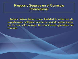 Riesgos y Seguros en el Comercio Internacional Ambas pólizas tienen como finalidad la cobertura de expediciones múltiples durante un período determinado, por lo cual solo incluyen las condiciones generales del contrato. 
