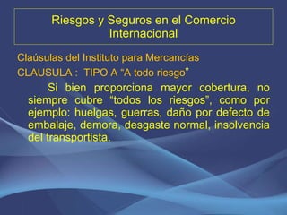 Riesgos y Seguros en el Comercio Internacional Claúsulas del Instituto para Mercancías CLAUSULA :  TIPO A “A todo riesgo ” Si bien proporciona mayor cobertura, no siempre cubre “todos los riesgos”, como por ejemplo: huelgas, guerras, daño por defecto de embalaje, demora, desgaste normal, insolvencia del transportista. 