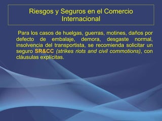 Riesgos y Seguros en el Comercio Internacional Para los casos de huelgas, guerras, motines, daños por defecto de embalaje, demora, desgaste normal, insolvencia del transportista, se recomienda solicitar un seguro  SR&CC   (strikes riots and civil commotions) , con cláusulas explícitas. 