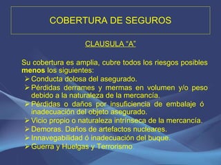 COBERTURA DE SEGUROS CLAUSULA “A” Su cobertura es amplia, cubre todos los riesgos posibles  menos  los siguientes: Conducta dolosa del asegurado. Pérdidas derrames y mermas en volumen y/o peso debido a la naturaleza de la mercancía. Pérdidas o daños por insuficiencia de embalaje ó  inadecuación del objeto asegurado. Vicio propio o naturaleza intrínseca de la mercancía. Demoras. Daños de artefactos nucleares. Innavegabilidad ó inadecuación del buque. Guerra y Huelgas y Terrorismo . 