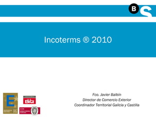Fco. Javier Balbín Director de Comercio Exterior Coordinador Territorial Galicia y Castilla Incoterms ® 2010 