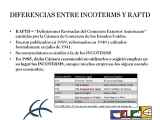 DIFERENCIAS ENTRE INCOTERMS Y RAFTD RAFTD =  “Definiciones Revisadas del Comercio Exterior Americano” emitidas por la Cámara de Comercio de los Estados Unidos.  Fueron publicados en 1919, reformados en 1940 y editados formalmente en julio de 1941.  Su nomenclatura es similar a la de los INCOTERMS  En 1985, dicha Cámara recomendó no utilizarlos y sugirió emplear en su lugar los INCOTERMS , aunque muchas empresas los siguen usando por costumbre . 