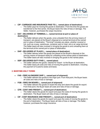  


  •   CIP - CARRIAGE AND INSURANCE PAID TO (... named place of destination)
         o The Seller pays for moving the goods to destination. From the time the goods are
             transferred to the first carrier, the Buyer bears the risks of loss or damage. The
             Seller, however, purchases the cargo insurance.
  •   DAT - DELIVERED AT TERMINAL (... named terminal at port or place of
      destination)
         o The Seller delivers when the goods, once unloaded from the arriving means of
             transport, are placed at the Buyer's disposal at a named terminal at the named
             port or place of destination. "Terminal" includes any place, whether covered or
             not, such as a quay, warehouse, container yard or road, rail or air cargo terminal.
             The Seller bears all risks involved in bringing the goods to and unloading them at
             the terminal at the named port or place of destination.
  •   DAP - DELIVERED AT PLACE (... named place of destination)
        o The Seller delivers when the goods are placed at the Buyer's disposal on the
            arriving means of transport ready for unloading at the names place of destination.
            The Seller bears all risks involved in bringing the goods to the named place.
  •   DDP - DELIVERED DUTY PAID (... named place)
        o The Seller delivers the goods -cleared for import - to the Buyer at destination.
            The Seller bears all costs and risks of moving the goods to destination, including
            the payment of Customs duties and taxes.

2. MARITIME-ONLY TERMS

  •   FAS - FREE ALONGSIDE SHIP (... named port of shipment)
        o The Seller delivers the goods to the origin port. From that point, the Buyer bears
             all costs and risks of loss or damage.
  •   FOB - FREE ON BOARD (... named port of shipment)
        o The Seller delivers the goods on board the ship and clears the goods for export.
            From that point, the Buyer bears all costs and risks of loss or damage.
  •   CFR - COST AND FREIGHT (... named port of destination)
        o The Seller clears the goods for export and pays the costs of moving the goods to
            destination. The Buyer bears all risks of loss or damage.
  •   CIF - COST INSURANCE AND FREIGHT (... named port of destination)
         o The Seller clears the goods for export and pays the costs of moving the goods to
             the port of destination. The Buyer bears all risks of loss or damage. The Seller,
             however, purchases the cargo insurance.
 