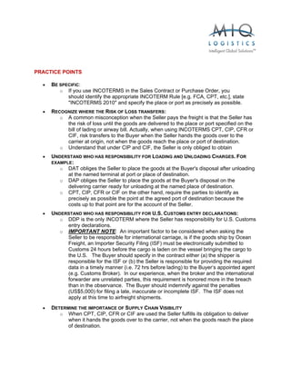  


PRACTICE POINTS

  •   BE SPECIFIC:
         o If you use INCOTERMS in the Sales Contract or Purchase Order, you
            should identify the appropriate INCOTERM Rule [e.g. FCA, CPT, etc.], state
            "INCOTERMS 2010" and specify the place or port as precisely as possible.
  •   RECOGNIZE WHERE THE RISK OF LOSS TRANSFERS:
         o A common misconception when the Seller pays the freight is that the Seller has
           the risk of loss until the goods are delivered to the place or port specified on the
           bill of lading or airway bill. Actually, when using INCOTERMS CPT, CIP, CFR or
           CIF, risk transfers to the Buyer when the Seller hands the goods over to the
           carrier at origin, not when the goods reach the place or port of destination.
         o Understand that under CIP and CIF, the Seller is only obliged to obtain
  •   UNDERSTAND WHO HAS RESPONSIBILITY FOR LOADING AND UNLOADING CHARGES. FOR
      EXAMPLE:
         o DAT obliges the Seller to place the goods at the Buyer's disposal after unloading
            at the named terminal at port or place of destination.
         o DAP obliges the Seller to place the goods at the Buyer's disposal on the
            delivering carrier ready for unloading at the named place of destination.
         o CPT, CIP, CFR or CIF on the other hand, require the parties to identify as
            precisely as possible the point at the agreed port of destination because the
            costs up to that point are for the account of the Seller.
  •   UNDERSTAND WHO HAS RESPONSIBILITY FOR U.S. CUSTOMS ENTRY DECLARATIONS:
         o DDP is the only INCOTERM where the Seller has responsibility for U.S. Customs
           entry declarations.
         o IMPORTANT NOTE: An important factor to be considered when asking the
           Seller to be responsible for international carriage, is if the goods ship by Ocean
           Freight, an Importer Security Filing (ISF) must be electronically submitted to
           Customs 24 hours before the cargo is laden on the vessel bringing the cargo to
           the U.S. The Buyer should specify in the contract either (a) the shipper is
           responsible for the ISF or (b) the Seller is responsible for providing the required
           data in a timely manner (i.e. 72 hrs before lading) to the Buyer’s appointed agent
           (e.g. Customs Broker). In our experience, when the broker and the international
           forwarder are unrelated parties, this requirement is honored more in the breach
           than in the observance. The Buyer should indemnify against the penalties
           (US$5,000) for filing a late, inaccurate or incomplete ISF. The ISF does not
           apply at this time to airfreight shipments.
  •   DETERMINE THE IMPORTANCE OF SUPPLY CHAIN VISIBILITY
         o When CPT, CIP, CFR or CIF are used the Seller fulfills its obligation to deliver
            when it hands the goods over to the carrier, not when the goods reach the place
            of destination.
 