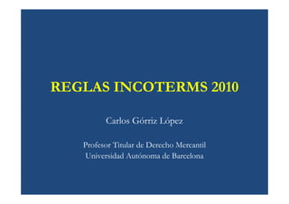 REGLAS INCOTERMS 2010

         Carlos Górriz López

   Profesor Titular de Derecho Mercantil
    Universidad Autónoma de Barcelona
 