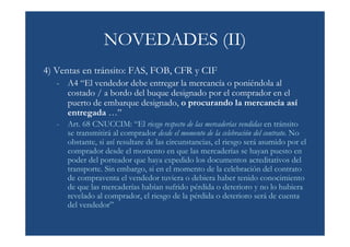 NOVEDADES (II)
4) Ventas en tránsito: FAS, FOB, CFR y CIF
   - A4 “El vendedor debe entregar la mercancía o poniéndola al
     costado / a bordo del buque designado por el comprador en el
     puerto de embarque designado, o procurando la mercancía así
     entregada …”
   -   Art. 68 CNUCCIM: “El riesgo respecto de las mercaderías vendidas en tránsito
       se transmitirá al comprador desde el momento de la celebración del contrato. No
       obstante, si así resultare de las circunstancias, el riesgo será asumido por el
       comprador desde el momento en que las mercaderías se hayan puesto en
       poder del porteador que haya expedido los documentos acreditativos del
       transporte. Sin embargo, si en el momento de la celebración del contrato
       de compraventa el vendedor tuviera o debiera haber tenido conocimiento
       de que las mercaderías habían sufrido pérdida o deterioro y no lo hubiera
       revelado al comprador, el riesgo de la pérdida o deterioro será de cuenta
       del vendedor”
 