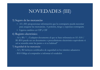 NOVEDADES (III)
5) Seguro de las mercancías
    – A3 y B3: proporcionar información que la contraparte pueda necesitar
      para asegurar las mercancías. A petición, riesgo y expensas contraparte
    – Ligeros cambios en CIP y CIF
6) Registro electrónico
    - A1 y B1: “…Cualquier documento al que se hace referencia en A1-A10 /
    B1-B10 puede ser un documento o procedimiento electrónico equivalente si
    así se acuerda entre las partes o si es habitual”
7) Seguridad de las mercancías
    - A2 y B2 incluyen certificados de seguridad en los trámites aduaneros
    - B10 Obliga al comprador a informar al vendedor
 