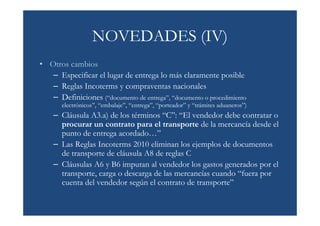 NOVEDADES (IV)
• Otros cambios
   – Especificar el lugar de entrega lo más claramente posible
   – Reglas Incoterms y compraventas nacionales
   – Definiciones (“documento de entrega”, “documento o procedimiento
       electrónicos”, “embalaje”, “entrega”, “porteador” y “trámites aduaneros”)
    – Cláusula A3.a) de los términos “C”: “El vendedor debe contratar o
      procurar un contrato para el transporte de la mercancía desde el
      punto de entrega acordado…”
    – Las Reglas Incoterms 2010 eliminan los ejemplos de documentos
      de transporte de cláusula A8 de reglas C
    – Cláusulas A6 y B6 imputan al vendedor los gastos generados por el
      transporte, carga o descarga de las mercancías cuando “fuera por
      cuenta del vendedor según el contrato de transporte”
 