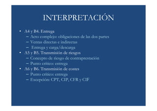 INTERPRETACIÓN
• A4 y B4. Entrega
   – Acto complejo: obligaciones de las dos partes
   – Ventas directas e indirectas
   – Entrega y carga/descarga
• A5 y B5. Transmisión de riesgos
   – Concepto de riesgo de contraprestación
   – Punto crítico: entrega
• A6 y B6. Transmisión de costes
   – Punto crítico: entrega
   – Excepción: CPT, CIP, CFR y CIF
 