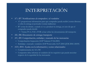 INTERPRETACIÓN
• A7 y B7. Notificaciones al comprador y al vendedor
    – A7: proporcionar información para que comprador pueda recibir (ventas directas)
      o sobre la entrega al porteador (ventas indirectas)
    – B7: avisar de dónde y cuándo se va a producir la entrega, en caso de que el
      comprador pueda decidir
        • Ventas FCA, FAS y FOB: avisar sobre las circunstancias del transporte
• A8 y B8. Documento de entrega/transporte
• A9 y B9. Comprobación, embalaje y marcado de las mercancías
    – Comprobación/inspección (SAP Valencia 07.06.2003)
    – Embalaje y marcado: vendedor (SAP Pontevedra 16.07.2004 (JUR 200618039)
• A10 y B10. Ayuda con la información y costes relacionados
    – Complementarias de A2 y B2
    – Comprador debe informar al vendedor de los requisitos que pueda necesitar
      respecto de la seguridad de las mercancías
 
