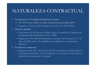 NATURALEZA CONTRACTUAL
• Incorporación de las Reglas Incoterms al contrato
   – “FCA 38 Cours Albert 1er Paris, Francia Incoterms Rules 2010”
   – Variantes: CFFO en SAP Córdoba 31.10.1997 (AC 19972063)
• Derecho aplicable
   – Convención de las Naciones Unidas sobre el Contrato de Compraventa
       Internacional de Mercaderías (Viena, 1980)
   – Reglamento 593/2008 del Parlamento Europeo y del Consejo, de 17 de
       junio de 2008, sobre la ley aplicable a las obligaciones contractuales
       (Roma I)
• Jurisdicción competente
   – Reglamento 44/2001, del Consejo, de 22 de diciembre de 2000, relativo a
       la competencia judicial, el reconocimiento y la ejecución de resoluciones
       judiciales en materia civil y mercantil
 