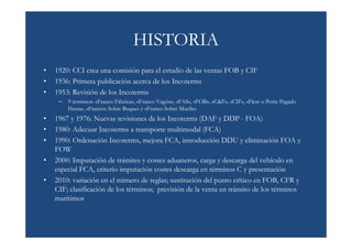 HISTORIA
•   1920: CCI crea una comisión para el estudio de las ventas FOB y CIF
•   1936: Primera publicación acerca de los Incoterms
•   1953: Revisión de los Incoterms
     –   9 términos: «Franco Fábrica», «Franco Vagón», «FAS», «FOB», «C&F», «CIF», «Flete o Porte Pagado
         Hasta», «Francos Sobre Buque» y «Franco Sobre Muelle»
•   1967 y 1976: Nuevas revisiones de los Incoterms (DAF y DDP - FOA)
•   1980: Adecuar Incoterms a transporte multimodal (FCA)
•   1990: Ordenación Incoterms, mejora FCA, introducción DDU y eliminación FOA y
    FOW
•   2000: Imputación de trámites y costes aduaneros, carga y descarga del vehículo en
    especial FCA, criterio imputación costes descarga en términos C y presentación
•   2010: variación en el número de reglas; sustitución del punto crítico en FOB, CFR y
    CIF; clasificación de los términos; previsión de la venta en tránsito de los términos
    marítimos.
 