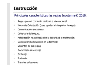 •  Reglas para el comercio nacional e internacional.
•  Notas de Orientación (para ayudar a interpretar la regla).
•  Comunicación electrónica.
•  Cobertura del seguro.
•  Acreditación relacionada con la seguridad e información.
•  Gastos por manipulación en la terminal
•  Variantes de las reglas.
•  Documento de entrega
•  Embalaje
•  Porteador
•  Tramites aduaneros
Principales características las reglas Incoterms® 2010.
 