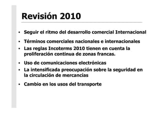   Seguir el ritmo del desarrollo comercial Internacional
  Términos comerciales nacionales e internacionales
  Las reglas Incoterms 2010 tienen en cuenta la
proliferación continua de zonas francas.
  Uso de comunicaciones electrónicas
  La intensificada preocupación sobre la seguridad en
la circulación de mercancías
  Cambio en los usos del transporte
 
