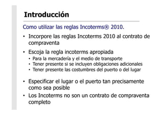 Como utilizar las reglas Incoterms® 2010.
•  Incorpore las reglas Incoterms 2010 al contrato de
compraventa
•  Escoja la regla incoterms apropiada
•  Para la mercadería y el medio de transporte
•  Tener presente si se incluyen obligaciones adicionales
•  Tener presente las costumbres del puerto o del lugar
•  Especificar el lugar o el puerto tan precisamente
como sea posible
•  Los Incoterms no son un contrato de compraventa
completo
 