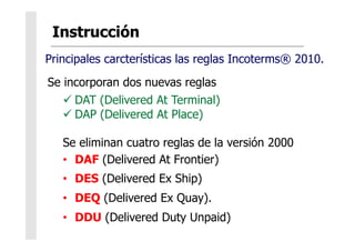 Se incorporan dos nuevas reglas
 DAT (Delivered At Terminal)
 DAP (Delivered At Place)
Se eliminan cuatro reglas de la versión 2000
•  DAF (Delivered At Frontier)
•  DES (Delivered Ex Ship)
•  DEQ (Delivered Ex Quay).
•  DDU (Delivered Duty Unpaid)
Principales carcterísticas las reglas Incoterms® 2010.
 
