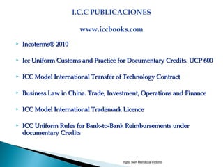  Incoterms® 2010Incoterms® 2010
 Icc Uniform Customs and Practice for Documentary Credits. UCP 600Icc Uniform Customs and Practice for Documentary Credits. UCP 600
 ICC Model International Transfer of Technology ContractICC Model International Transfer of Technology Contract
 Business Law in China. Trade, Investment, Operations and FinanceBusiness Law in China. Trade, Investment, Operations and Finance
 ICC Model International Trademark LicenceICC Model International Trademark Licence
 ICC Uniform Rules for Bank-to-Bank Reimbursements underICC Uniform Rules for Bank-to-Bank Reimbursements under
documentary Creditsdocumentary Credits
Ingrid Neri Mendoza Victorio
 