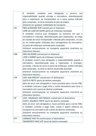 O vendedor completa suas obrigações e encerra sua
responsabilidade quando entrega a mercadoria, desembaraçada
para a exportação, ao transportador ou a outra pessoa indicada
pelo comprador, no local nomeado do país de origem.
Utilizável em qualquer modalidade de transporte.
FAS FREE ALONGSIDE SHIP (named port of shipment)
LIVRE AO LADO DO NAVIO (porto de embarque nomeado)
O vendedor encerra suas obrigações no momento em que a
mercadoria é colocada, desembaraçada para exportação, ao longo
do costado do navio transportador indicado pelo comprador, no cais
ou em embarcações utilizadas para carregamento da mercadoria,
no porto de embarque nomeado pelo comprador.
Utilizável exclusivamente no transporte aquaviário (marítimo ou
hidroviário interior).
FOB FREE ON BOARD (named port of shipment)
LIVRE A BORDO (porto de embarque nomeado)
O vendedor encerra suas obrigações e responsabilidades quando a
mercadoria, desembaraçada para a exportação, é entregue,
arrumada, a bordo do navio no porto de embarque, ambos indicados
pelo comprador, na data ou dentro do período acordado.
Utilizável exclusivamente no transporte aquaviário (marítimo ou
hidroviário interior).
CFR COST AND FREIGHT (named port of destination)
CUSTO E FRETE (porto de destino nomeado)
Além de arcar com obrigações e riscos previstos para o termo FOB,
o vendedor contrata e paga frete e custos necessários para levar a
mercadoria até o porto de destino combinado.
Utilizável exclusivamente no transporte aquaviário (marítimo ou
hidroviário interior).
CIF COST, INSURANCE AND FREIGHT (named port of destination)
CUSTO, SEGURO E FRETE (porto de destino nomeado)
Além de arcar com obrigações e riscos previstos para o termo FOB,
o vendedor contrata e paga frete, custos e seguro relativos ao
transporte da mercadoria até o porto de destino combinado.
Utilizável exclusivamente no transporte aquaviário (marítimo ou
hidroviário interior).
CPT CARRIAGE PAID TO (named place of destination)
TRANSPORTE PAGO ATÉ (local de destino nomeado)
 