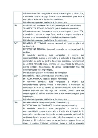Além de arcar com obrigações e riscos previstos para o termo FCA,
o vendedor contrata e paga frete e custos necessários para levar a
mercadoria até o local de destino combinado.
Utilizável em qualquer modalidade de transporte.
CIP CARRIAGE AND INSURANCE PAID TO (named place of destination)
TRANSPORTE E SEGURO PAGOS ATÉ (local de destino nomeado)
Além de arcar com obrigações e riscos previstos para o termo FCA,
o vendedor contrata e paga frete, custos e seguro relativos ao
transporte da mercadoria até o local de destino combinado.
Utilizável em qualquer modalidade de transporte.
DAT DELIVERED AT TERMINAL (named terminal at port or place of
destination)
ENTREGUE NO TERMINAL (terminal nomeado no porto ou local de
destino)
O vendedor completa suas obrigações e encerra sua
responsabilidade quando a mercadoria é colocada à disposição do
comprador, na data ou dentro do período acordado, num terminal
de destino nomeado (cais, terminal de contêineres ou armazém,
dentre outros), descarregada do veículo transportador mas não
desembaraçada para importação.
Utilizável em qualquer modalidade de transporte.
DAP DELIVERED AT PLACE (named place of destination)
ENTREGUE NO LOCAL (local de destino nomeado)
O vendedor completa suas obrigações e encerra sua
responsabilidade quando coloca a mercadoria à disposição do
comprador, na data ou dentro do período acordado, num local de
destino indicado que não seja um terminal, pronta para ser
descarregada do veículo transportador e não desembaraçada para
importação.
Utilizável em qualquer modalidade de transporte.
DDP DELIVERED DUTY PAID (named place of destination)
ENTREGUE COM DIREITOS PAGOS (local de destino nomeado)
O vendedor completa suas obrigações e encerra sua
responsabilidade quando a mercadoria é colocada à disposição do
comprador, na data ou dentro do período acordado, no local de
destino designado no país importador, não descarregada do meio de
transporte. O vendedor, além do desembaraço, assume todos os
riscos e custos, inclusive impostos, taxas e outros encargos
 