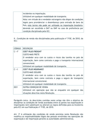 incidentes na importação.
Utilizável em qualquer modalidade de transporte.
Nota: em virtude de o vendedor estrangeiro não dispor de condições
legais para providenciar o desembaraço para entrada de bens do
País, este termo não pode ser utilizado na importação brasileira,
devendo ser escolhido o DAT ou DAP no caso de preferência por
condição disciplinada pela ICC.
II – Condições de venda não disciplinadas pela publicação nº 715E, de 2010, da
ICC:
CÓDIGO DESCRIÇÃO
C + F COST PLUS FREIGHT
CUSTO MAIS FRETE
O vendedor arca com os custos e riscos das tarefas no país de
exportação, bem como contrata e paga o transporte internacional
convencional.
Utilizável em qualquer modalidade de transporte.
C + I COST PLUS INSURANCE
CUSTO MAIS SEGURO
O vendedor arca com os custos e riscos das tarefas no país de
exportação, bem como contrata e paga o seguro de transporte
internacional convencional.
Utilizável em qualquer modalidade de transporte.
OCV OUTRA CONDIÇÃO DE VENDA
Utilizável em operação que não se enquadre em qualquer das
situações descritas nesta Resolução.
Parágrafo único. As descrições contidas neste artigo não têm o objetivo de
disciplinar as condições de venda acordadas entre as partes nas exportações e
importações nem substituem ou alteram as regras definidas para os Incoterms
pela ICC em sua Publicação nº 715E, de 2010.
Art. 3º A utilização das condições de venda previstas nesta Resolução não
modifica as responsabilidades legais das pessoas envolvidas nas operações de
exportação e de importação perante as autoridades administrativas.
 