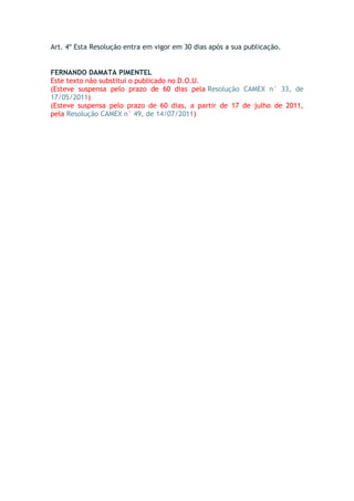 Art. 4º Esta Resolução entra em vigor em 30 dias após a sua publicação.
FERNANDO DAMATA PIMENTEL
Este texto não substitui o publicado no D.O.U.
(Esteve suspensa pelo prazo de 60 dias pela Resolução CAMEX n° 33, de
17/05/2011)
(Esteve suspensa pelo prazo de 60 dias, a partir de 17 de julho de 2011,
pela Resolução CAMEX n° 49, de 14/07/2011)
 