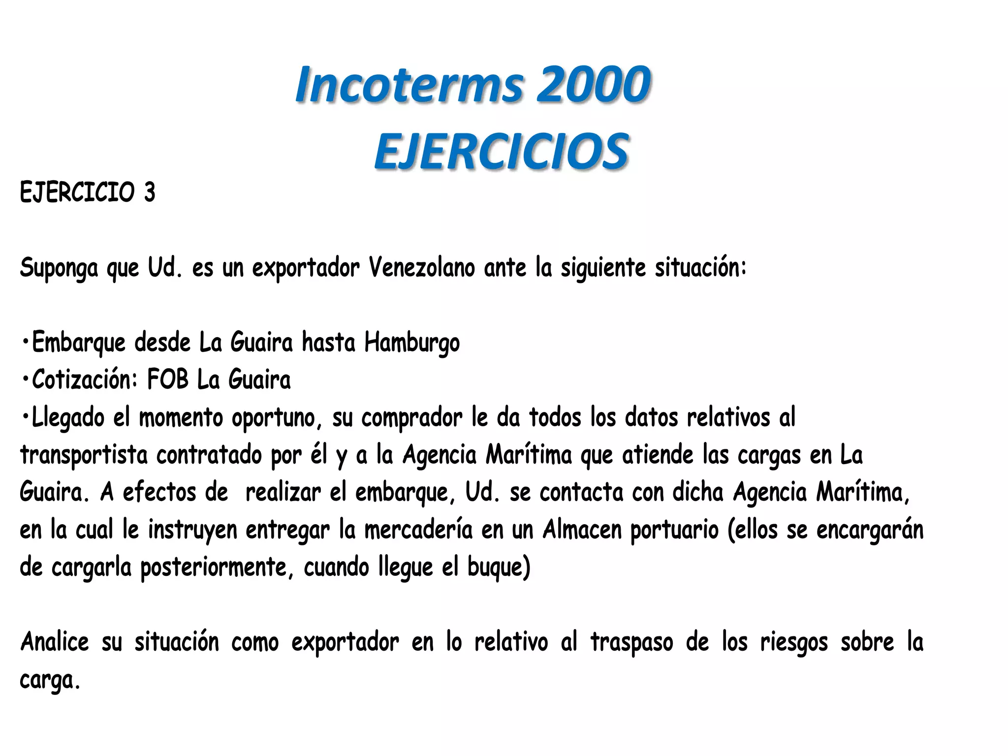 Incoterms 2000
                              EJERCICIOS
EJERCICIO 3

Suponga que Ud. es un exportador Venezolano ante la siguiente situación:

•Embarque desde La Guaira hasta Hamburgo
•Cotización: FOB La Guaira
•Llegado el momento oportuno, su comprador le da todos los datos relativos al
transportista contratado por él y a la Agencia Marítima que atiende las cargas en La
Guaira. A efectos de realizar el embarque, Ud. se contacta con dicha Agencia Marítima,
en la cual le instruyen entregar la mercadería en un Almacen portuario (ellos se encargarán
de cargarla posteriormente, cuando llegue el buque)

Analice su situación como exportador en lo relativo al traspaso de los riesgos sobre la
carga.
 
