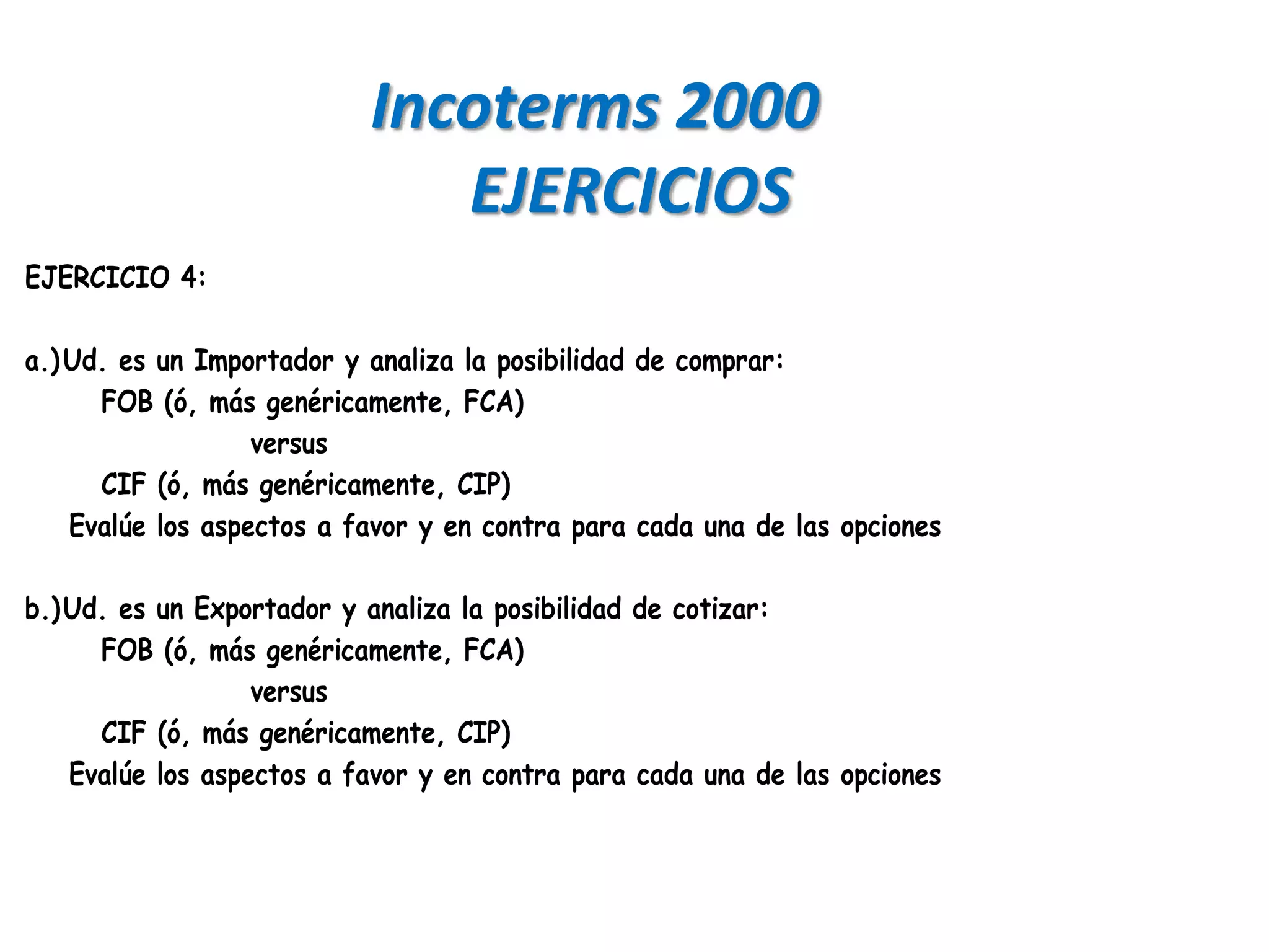 Incoterms 2000
                              EJERCICIOS
EJERCICIO 4:

a.) Ud. es un Importador y analiza la posibilidad de comprar:
      FOB (ó, más genéricamente, FCA)
                   versus
      CIF (ó, más genéricamente, CIP)
    Evalúe los aspectos a favor y en contra para cada una de las opciones

b.) Ud. es un Exportador y analiza la posibilidad de cotizar:
      FOB (ó, más genéricamente, FCA)
                   versus
      CIF (ó, más genéricamente, CIP)
    Evalúe los aspectos a favor y en contra para cada una de las opciones
 