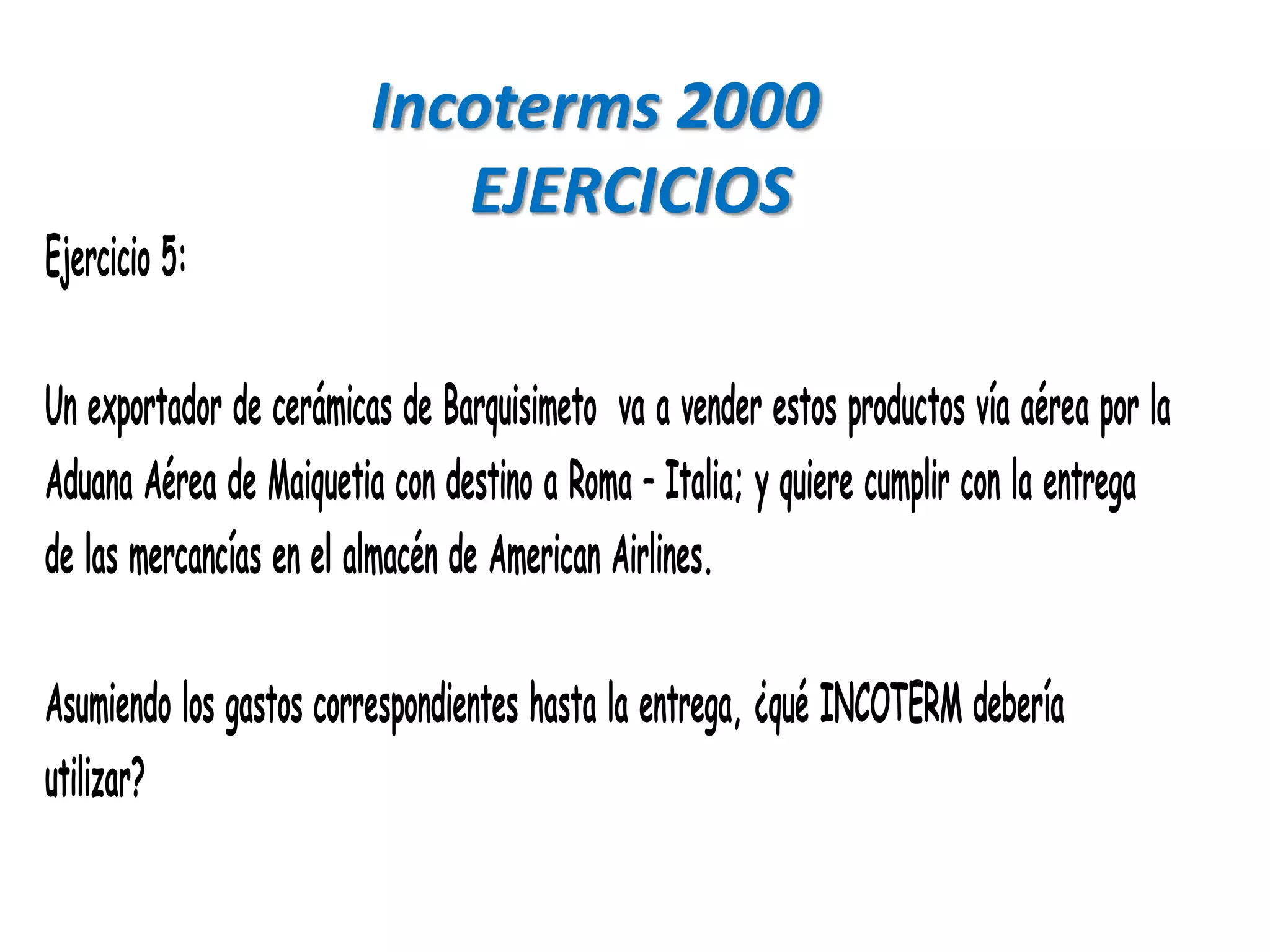 Incoterms 2000
                            EJERCICIOS
Ejercicio 5:

Un exportador de cerámicas de Barquisimeto va a vender estos productos vía aérea por la
Aduana Aérea de Maiquetia con destino a Roma – Italia; y quiere cumplir con la entrega
de las mercancías en el almacén de American Airlines.

Asumiendo los gastos correspondientes hasta la entrega, ¿qué INCOTERM debería
utilizar?
 