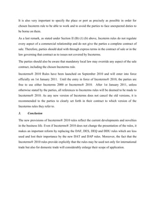 It is also very important to specify the place or port as precisely as possible in order for
chosen Incoterm rule to be able to work and to avoid the parties to face unexpected duties to
be borne on them.

As a last remark, as stated under Section II (B) (1) (b) above, Incoterm rules do not regulate
every aspect of a commercial relationship and do not give the parties a complete contract of
sale. Therefore, parties should deal with through express terms in the contract of sale or in the
law governing that contract as to issues not covered by Incoterms.

The parties should also be aware that mandatory local law may override any aspect of the sale
contract, including the chosen Incoterms rule.

Incoterms® 2010 Rules have been launched on September 2010 and will enter into force
officially on 1st January 2011. Until the entry in force of Incoterms® 2010, the parties are
free to use either Incoterms 2000 or Incoterms® 2010. After 1st January 2011, unless
otherwise stated by the parties, all references to Incoterms rules will be deemed to be made to
Incoterms® 2010. As any new version of Incoterms does not cancel the old versions, it is
recommended to the parties to clearly set forth in their contract to which version of the
Incoterms rules they refer to.

3.     Conclusion

The new provisions of Incoterms® 2010 rules reflect the current developments and novelties
in the business life. Even if Incoterms® 2010 does not change the presentation of the rules, it
makes an important reform by replacing the DAF, DES, DEQ and DDU rules which are less
used and lost their importance by the new DAT and DAP rules. Moreover, the fact that the
Incoterms® 2010 rules provide explicitly that the rules may be used not only for international
trade but also for domestic trade will considerably enlarge their scope of application.
 