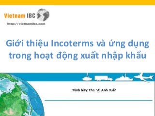 Giới thiệu Incoterms và ứng dụng
trong hoạt động xuất nhập khẩu
Trình bày: Ths. Vũ Anh Tuấn
 